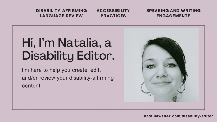 A black and white headshot of a person with black hair pulled back in a pony tail, wearing big hoop earrings is on the left hand side of a light purple background. The caption in the left corner reads, "Hi, I’m Natalia, a Disability Editor. I'm here to help you create, edit, and/or review your disability-affirming content." At the top, three headings read, Disability-Affirming Language Review, Accessibility Practices, and Speaking and Writing Engagements. At the bottom right corner, nataliaiwanek dot com slash disability hyphen editor