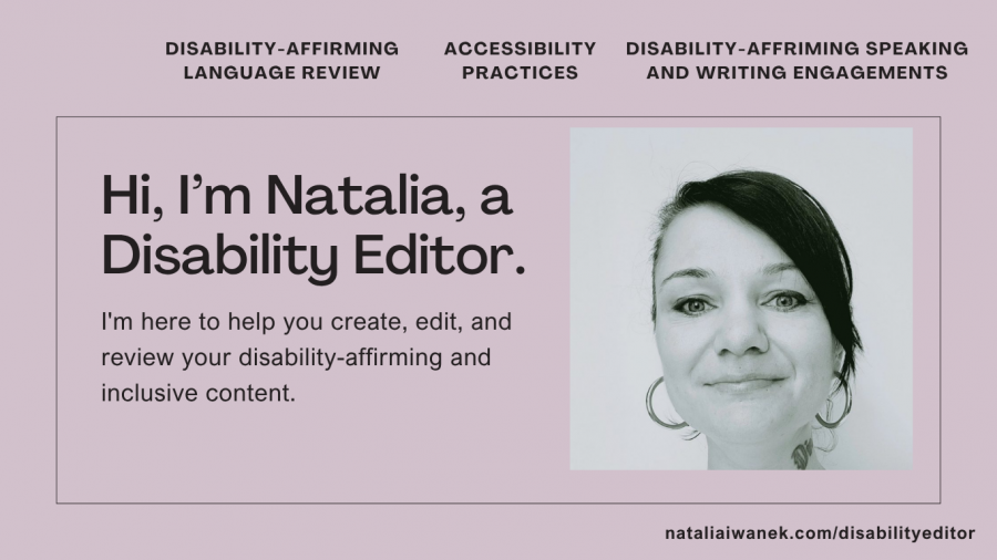 A black and white headshot of a person with black hair pulled back in a pony tale and big hoop earrings. The captions state Hi, I’m Natalia, a Disability Editor. I'm here to help you create, edit, and review your disability-affirming and inclusive content. Disability-Affirming Language Review, Accessibility Practices, and Disability-Affirming Speaking and Writing Engagements.